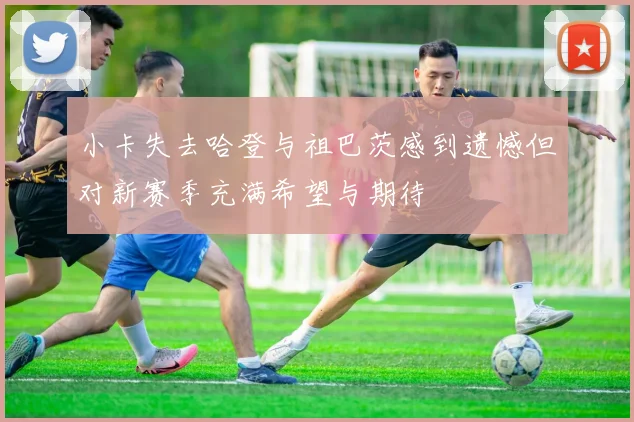 小卡失去哈登与祖巴茨感到遗憾但对新赛季充满希望与期待