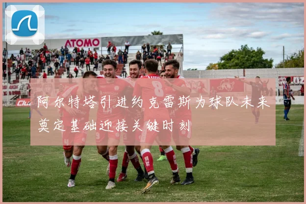 阿尔特塔引进约克雷斯为球队未来奠定基础迎接关键时刻