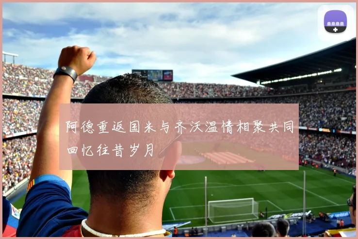 阿德重返国米与齐沃温情相聚共同回忆往昔岁月