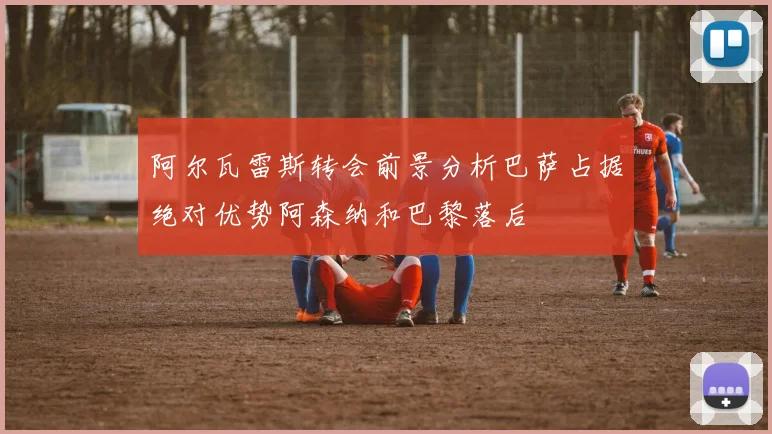 阿尔瓦雷斯转会前景分析巴萨占据绝对优势阿森纳和巴黎落后