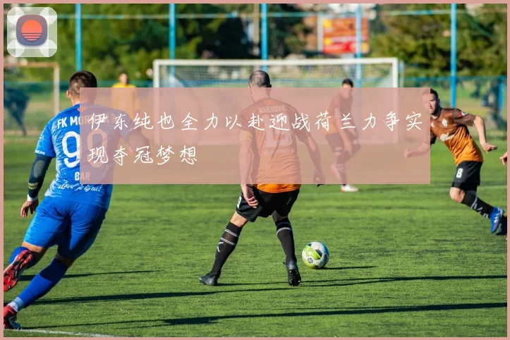 伊东纯也全力以赴迎战荷兰力争实现夺冠梦想