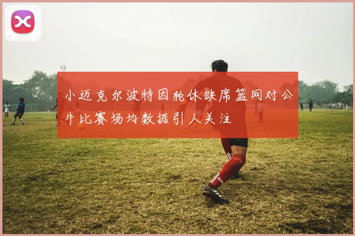 小迈克尔波特因轮休缺席篮网对公牛比赛场均数据引人关注