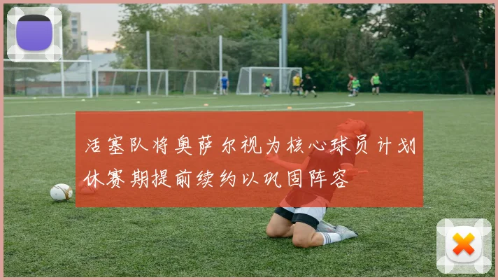 活塞队将奥萨尔视为核心球员计划休赛期提前续约以巩固阵容