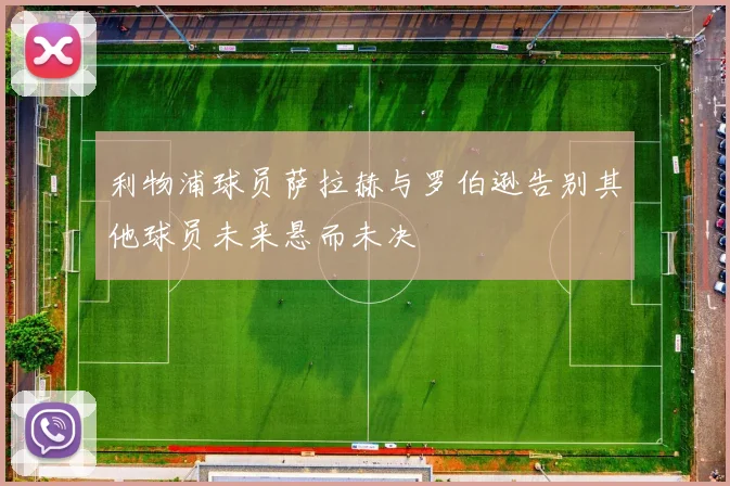 利物浦球员萨拉赫与罗伯逊告别其他球员未来悬而未决