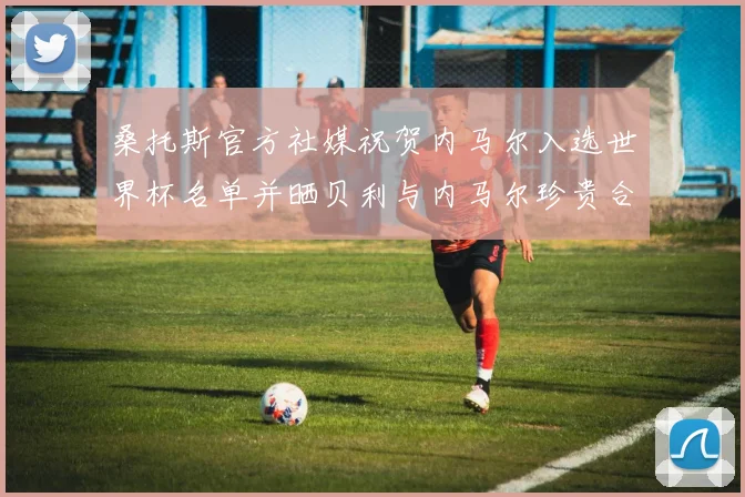 桑托斯官方社媒祝贺内马尔入选世界杯名单并晒贝利与内马尔珍贵合影