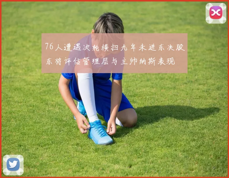 76人遭遇次轮横扫九年未进东决股东将评估管理层与主帅纳斯表现