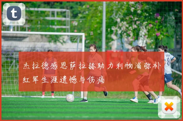 杰拉德感恩萨拉赫助力利物浦弥补红军生涯遗憾与伤痛