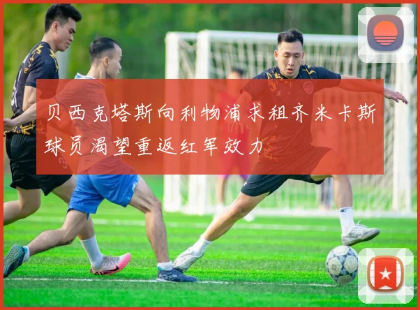 贝西克塔斯向利物浦求租齐米卡斯球员渴望重返红军效力